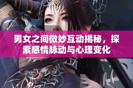 男女之间微妙互动揭秘，探索感情脉动与心理变化