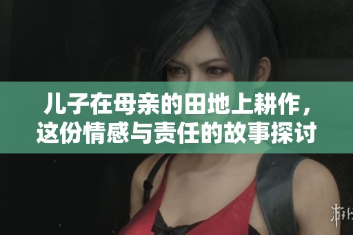 儿子在母亲的田地上耕作，这份情感与责任的故事探讨