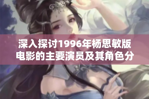 深入探讨1996年杨思敏版电影的主要演员及其角色分析