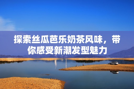 探索丝瓜芭乐奶茶风味，带你感受新潮发型魅力