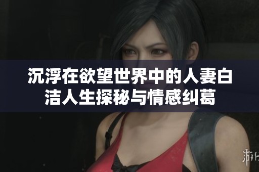 沉浮在欲望世界中的人妻白洁人生探秘与情感纠葛