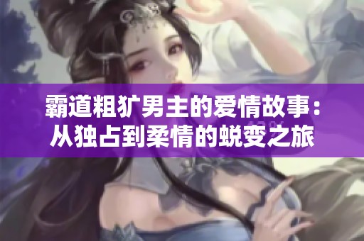 霸道粗犷男主的爱情故事：从独占到柔情的蜕变之旅