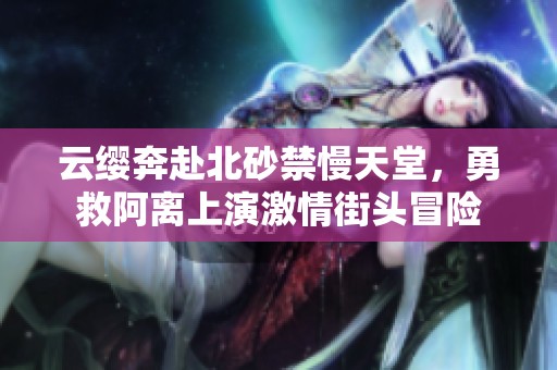 云缨奔赴北砂禁慢天堂，勇救阿离上演激情街头冒险