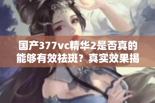 国产377vc精华2是否真的能够有效祛斑？真实效果揭晓