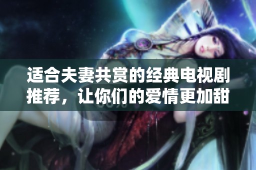 适合夫妻共赏的经典电视剧推荐，让你们的爱情更加甜蜜