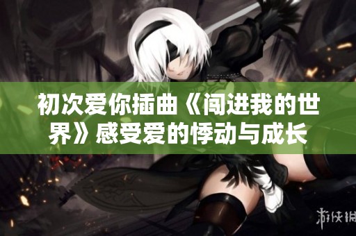 初次爱你插曲《闯进我的世界》感受爱的悸动与成长