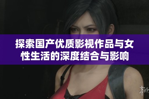探索国产优质影视作品与女性生活的深度结合与影响
