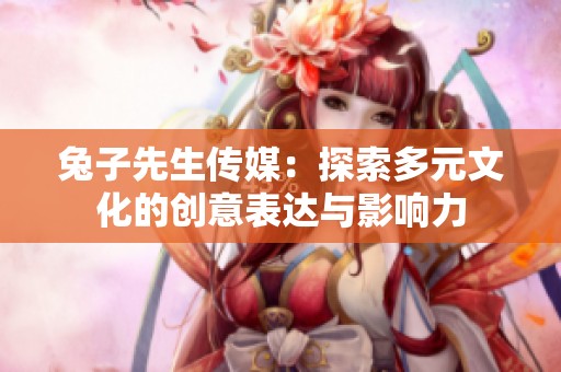 兔子先生传媒：探索多元文化的创意表达与影响力