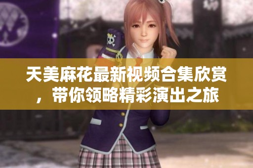 天美麻花最新视频合集欣赏，带你领略精彩演出之旅