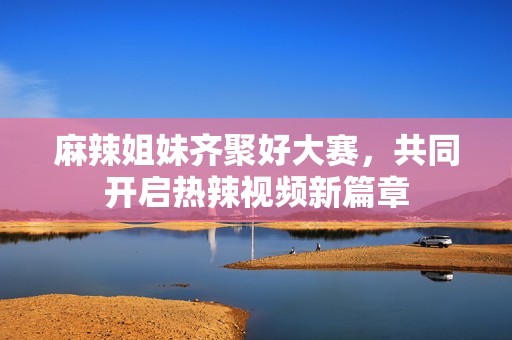 麻辣姐妹齐聚好大赛，共同开启热辣视频新篇章