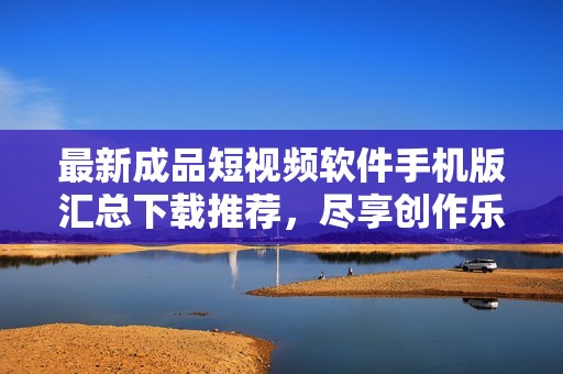 最新成品短视频软件手机版汇总下载推荐，尽享创作乐趣
