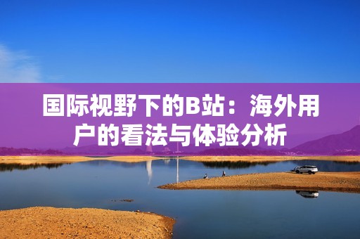 国际视野下的B站：海外用户的看法与体验分析