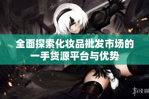 全面探索化妆品批发市场的一手货源平台与优势