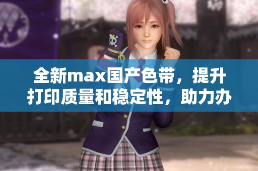 全新max国产色带，提升打印质量和稳定性，助力办公效率