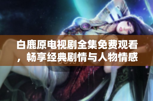 白鹿原电视剧全集免费观看，畅享经典剧情与人物情感交织