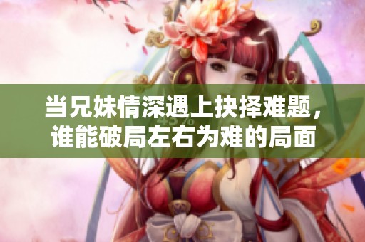 当兄妹情深遇上抉择难题，谁能破局左右为难的局面