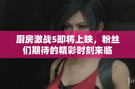 厨房激战5即将上映，粉丝们期待的精彩时刻来临