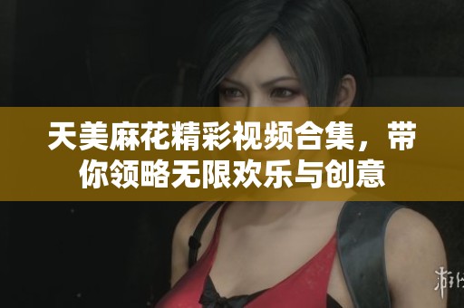 天美麻花精彩视频合集，带你领略无限欢乐与创意