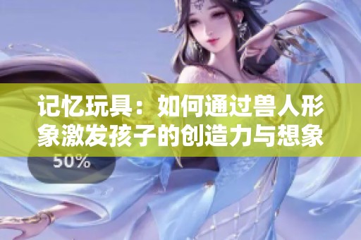 记忆玩具：如何通过兽人形象激发孩子的创造力与想象力