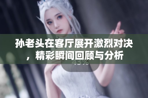 孙老头在客厅展开激烈对决，精彩瞬间回顾与分析