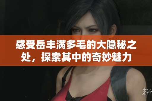 感受岳丰满多毛的大隐秘之处，探索其中的奇妙魅力