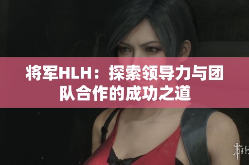 将军HLH：探索领导力与团队合作的成功之道