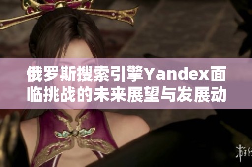 俄罗斯搜索引擎Yandex面临挑战的未来展望与发展动态