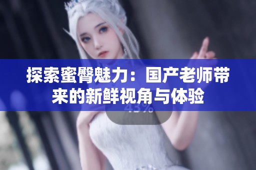 探索蜜臀魅力：国产老师带来的新鲜视角与体验