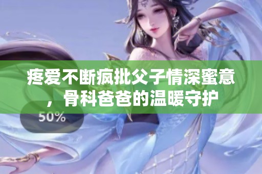 疼爱不断疯批父子情深蜜意，骨科爸爸的温暖守护