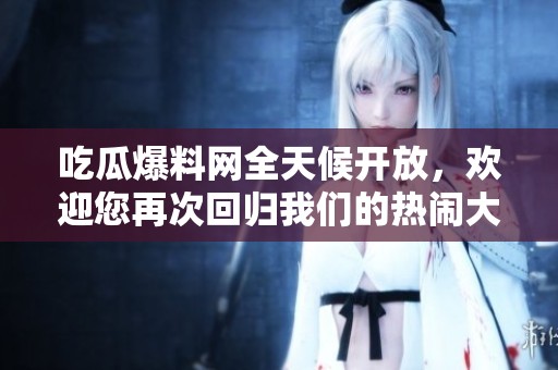 吃瓜爆料网全天候开放，欢迎您再次回归我们的热闹大家庭