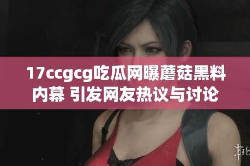 17ccgcg吃瓜网曝蘑菇黑料内幕 引发网友热议与讨论