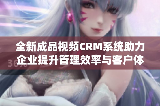 全新成品视频CRM系统助力企业提升管理效率与客户体验