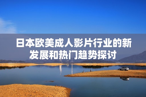 日本欧美成人影片行业的新发展和热门趋势探讨