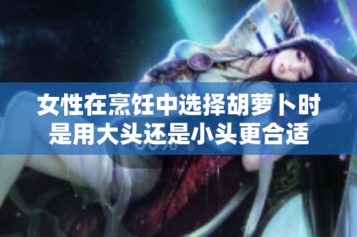 女性在烹饪中选择胡萝卜时是用大头还是小头更合适