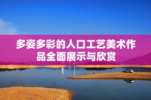 多姿多彩的人口工艺美术作品全面展示与欣赏