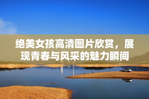 绝美女孩高清图片欣赏，展现青春与风采的魅力瞬间