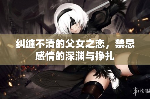纠缠不清的父女之恋，禁忌感情的深渊与挣扎