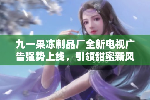 九一果冻制品厂全新电视广告强势上线，引领甜蜜新风潮