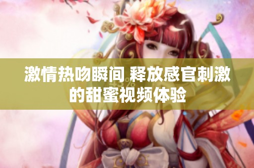 激情热吻瞬间 释放感官刺激的甜蜜视频体验