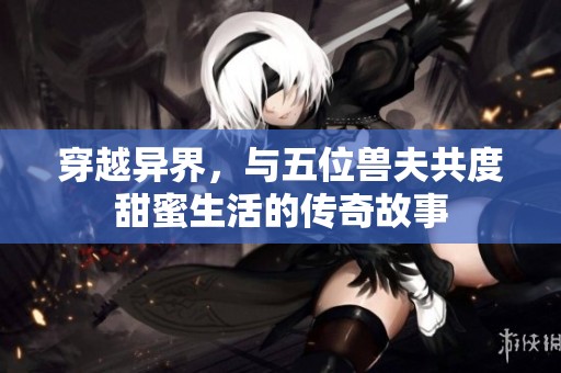 穿越异界，与五位兽夫共度甜蜜生活的传奇故事