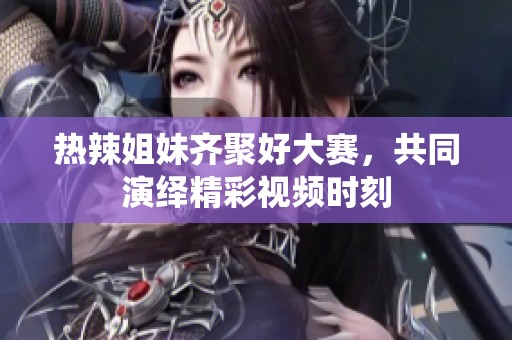 热辣姐妹齐聚好大赛，共同演绎精彩视频时刻