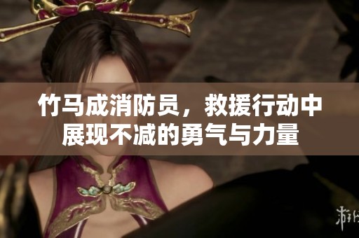 竹马成消防员，救援行动中展现不减的勇气与力量