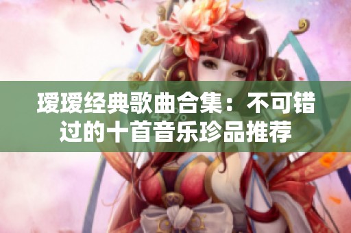 瑷瑷经典歌曲合集：不可错过的十首音乐珍品推荐