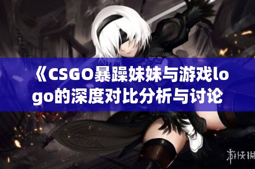 《CSGO暴躁妹妹与游戏logo的深度对比分析与讨论》