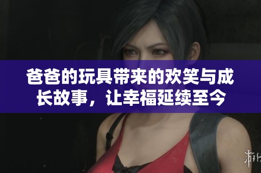 爸爸的玩具带来的欢笑与成长故事，让幸福延续至今