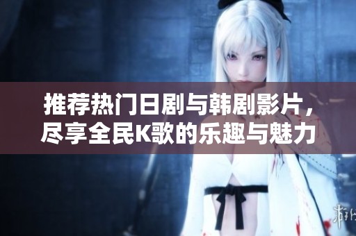 推荐热门日剧与韩剧影片，尽享全民K歌的乐趣与魅力