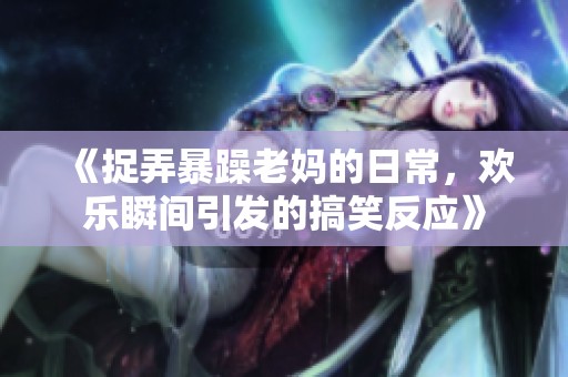 《捉弄暴躁老妈的日常，欢乐瞬间引发的搞笑反应》