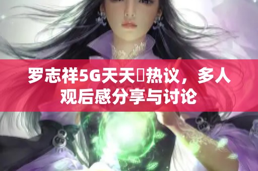 罗志祥5G天天奭热议，多人观后感分享与讨论