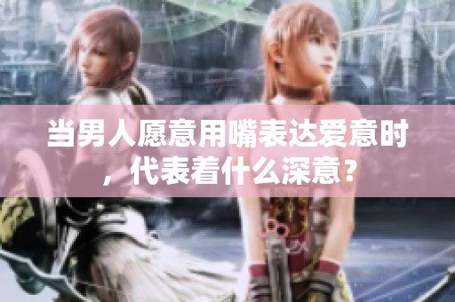 当男人愿意用嘴表达爱意时，代表着什么深意？