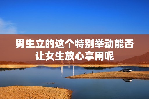 男生立的这个特别举动能否让女生放心享用呢